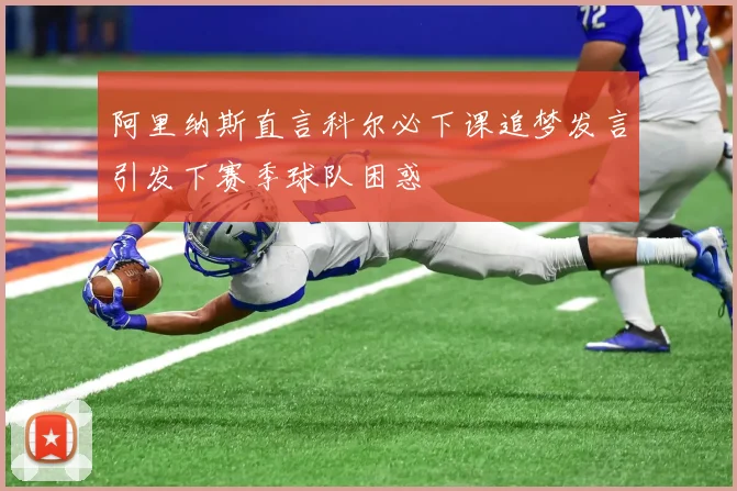 阿里纳斯直言科尔必下课追梦发言引发下赛季球队困惑