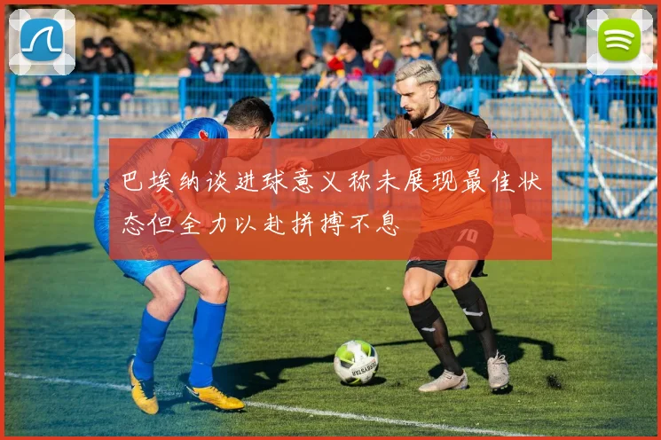 巴埃纳谈进球意义称未展现最佳状态但全力以赴拼搏不息